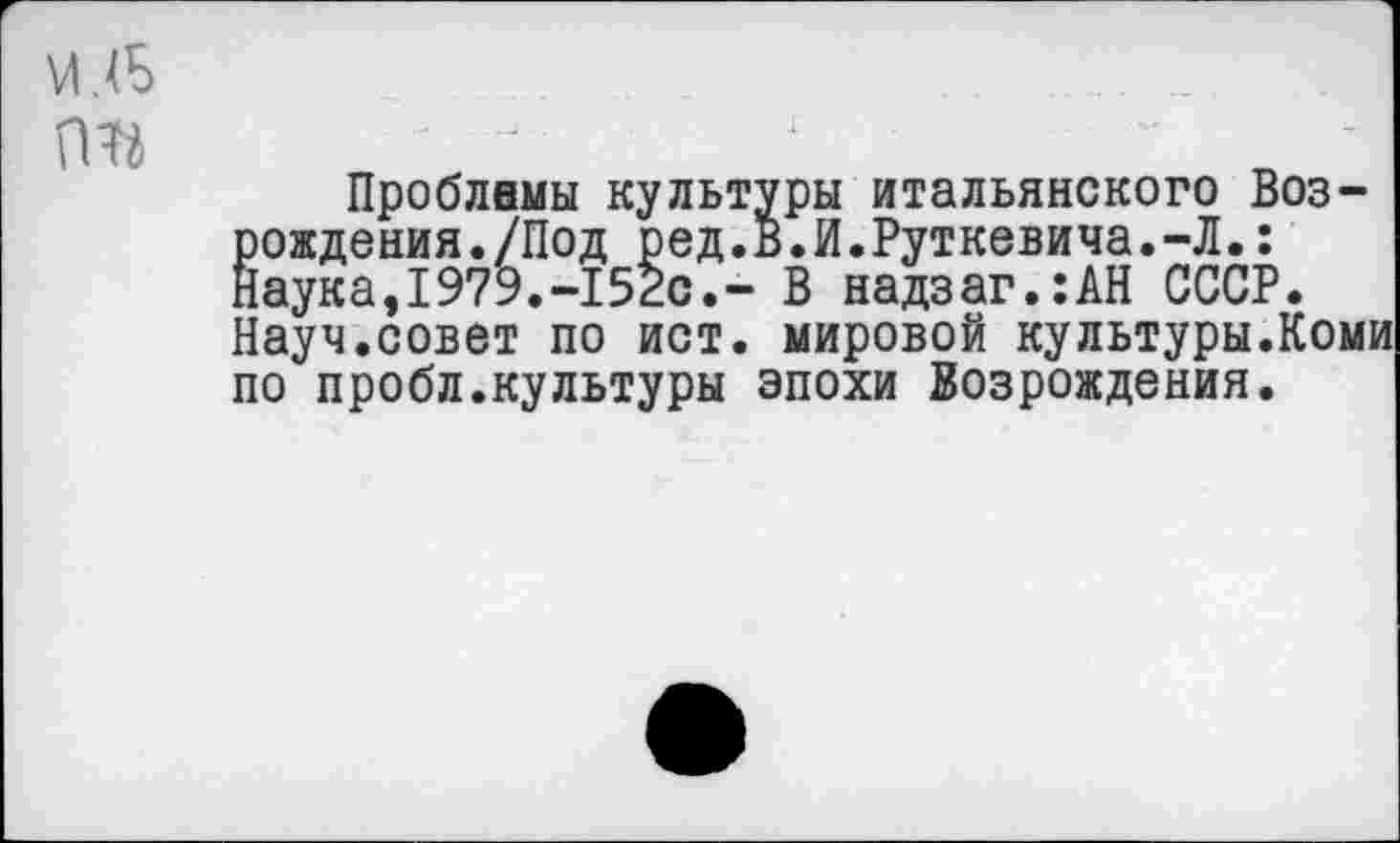 ﻿м (Б гт
Проблемы культуры итальянского Возрождения./Под ред.В.И.Руткевича.-Л.: Лаука,1979.-152с.- В надзаг.:АН СССР. Науч.совет по ист. мировой культуры.Коми по пробл.культуры эпохи Возрождения.